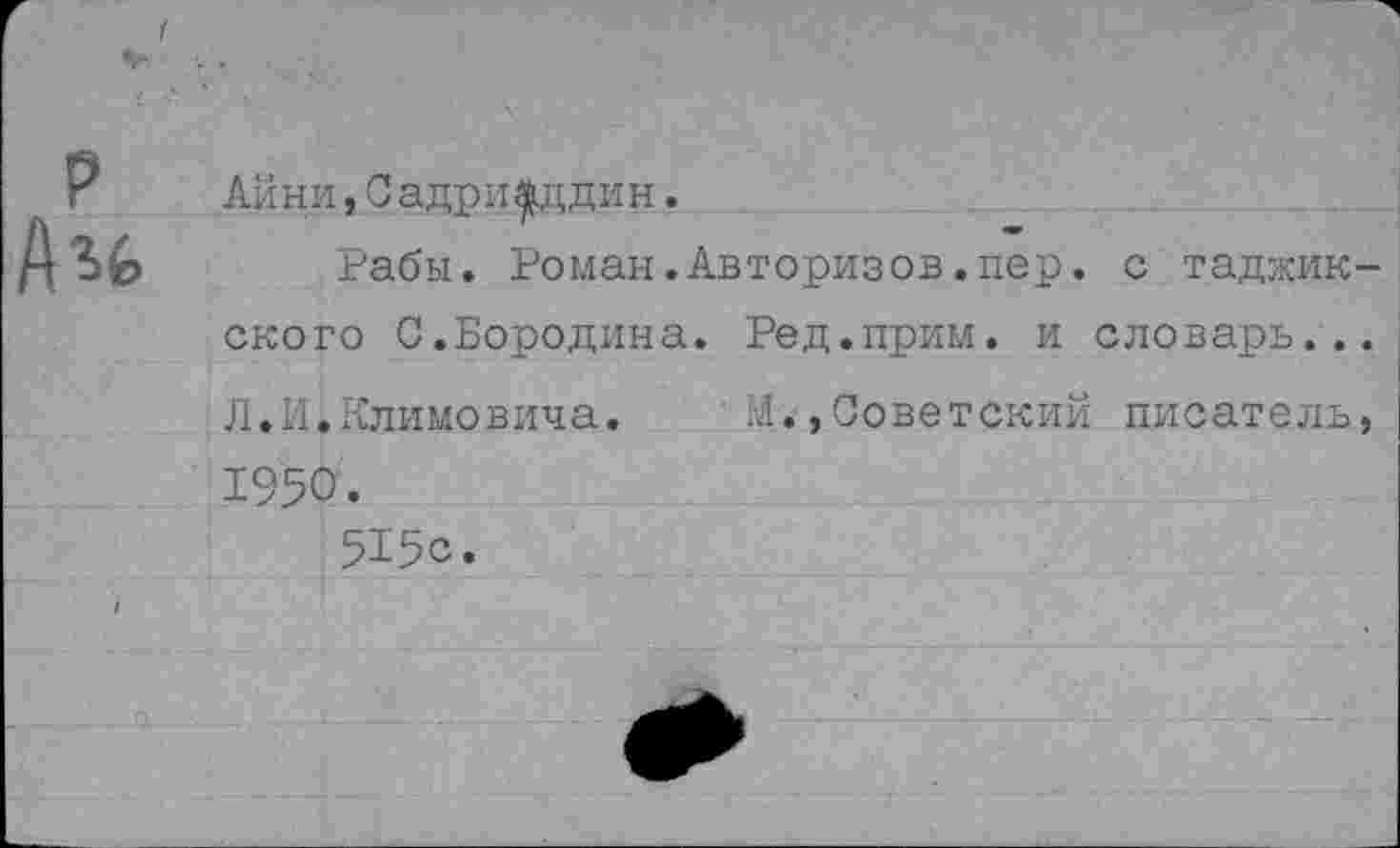 ﻿Лини,С адрп фддин.
Рабы. Роман.Авторизов.пер. с таджик ского С.Бородина. Ред.прим. и словарь.. Л.И.Климовича. М.,Советский писатель 1950.
515с.